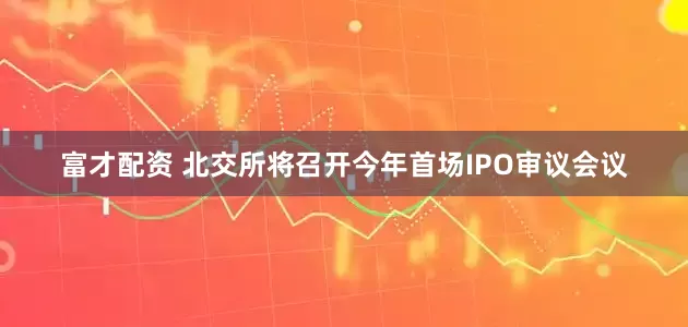 富才配资 北交所将召开今年首场IPO审议会议