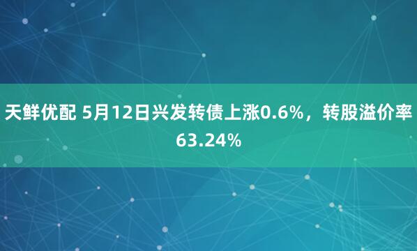 天鲜优配 5月12日兴发转债上涨0.6%，转股溢价率63.24%