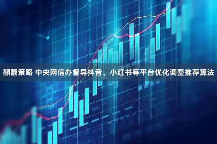 翻翻策略 中央网信办督导抖音、小红书等平台优化调整推荐算法