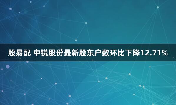 股易配 中锐股份最新股东户数环比下降12.71%