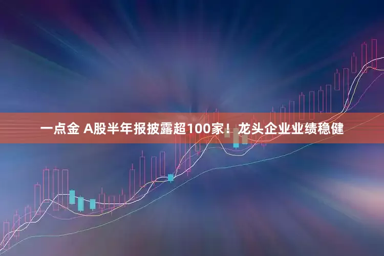 一点金 A股半年报披露超100家！龙头企业业绩稳健