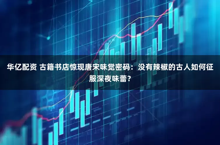 华亿配资 古籍书店惊现唐宋味觉密码：没有辣椒的古人如何征服深夜味蕾？