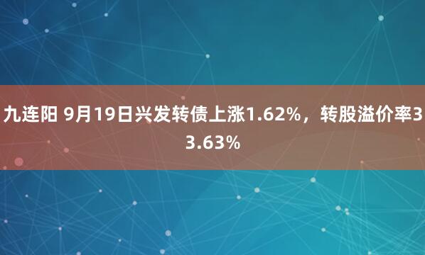 九连阳 9月19日兴发转债上涨1.62%，转股溢价率33.63%
