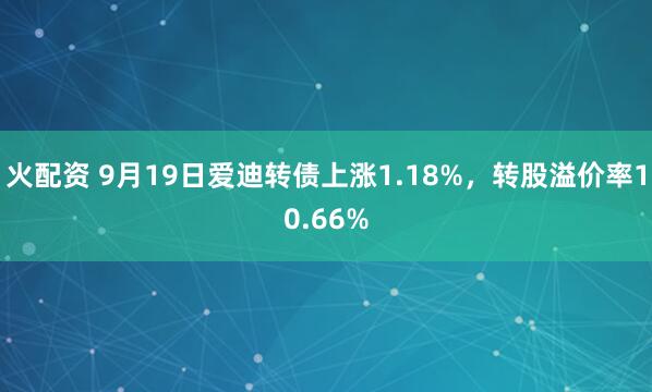 火配资 9月19日爱迪转债上涨1.18%，转股溢价率10.66%