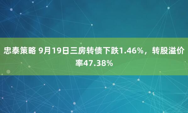 忠泰策略 9月19日三房转债下跌1.46%，转股溢价率47.38%