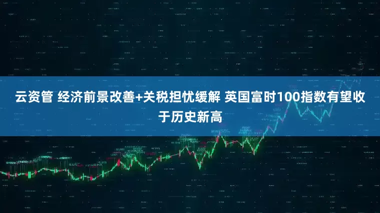 云资管 经济前景改善+关税担忧缓解 英国富时100指数有望收于历史新高