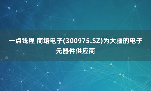 一点钱程 商络电子(300975.SZ)为大疆的电子元器件供应商