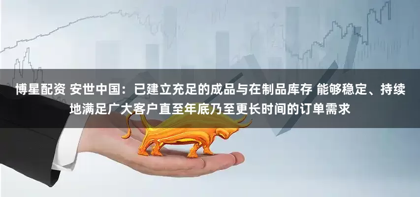 博星配资 安世中国：已建立充足的成品与在制品库存 能够稳定、持续地满足广大客户直至年底乃至更长时间的订单需求