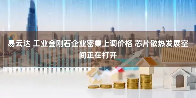 易云达 工业金刚石企业密集上调价格 芯片散热发展空间正在打开