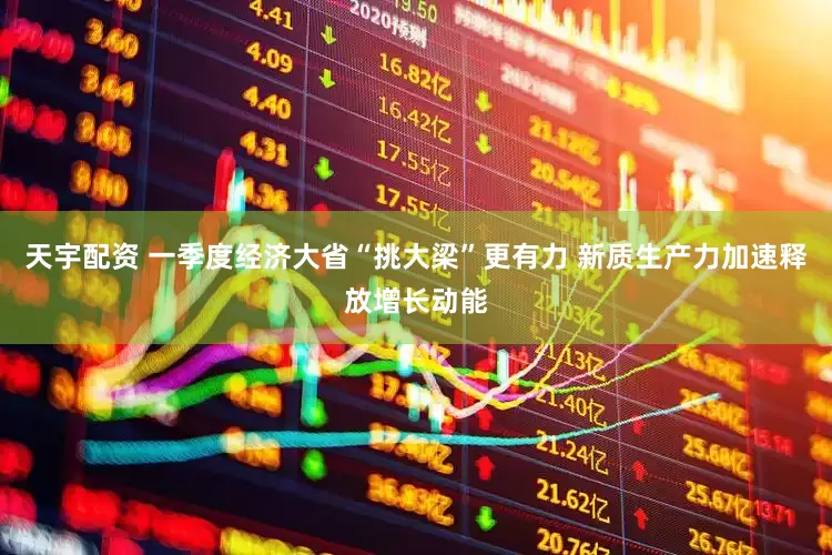 天宇配资 一季度经济大省“挑大梁”更有力 新质生产力加速释放增长动能