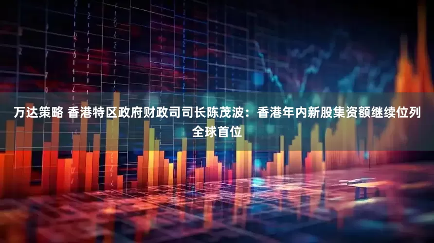 万达策略 香港特区政府财政司司长陈茂波：香港年内新股集资额继续位列全球首位