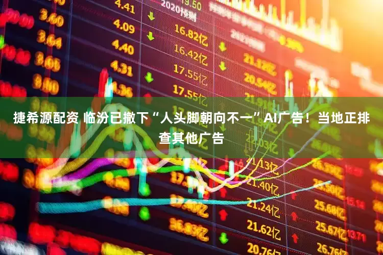 捷希源配资 临汾已撤下“人头脚朝向不一”AI广告！当地正排查其他广告