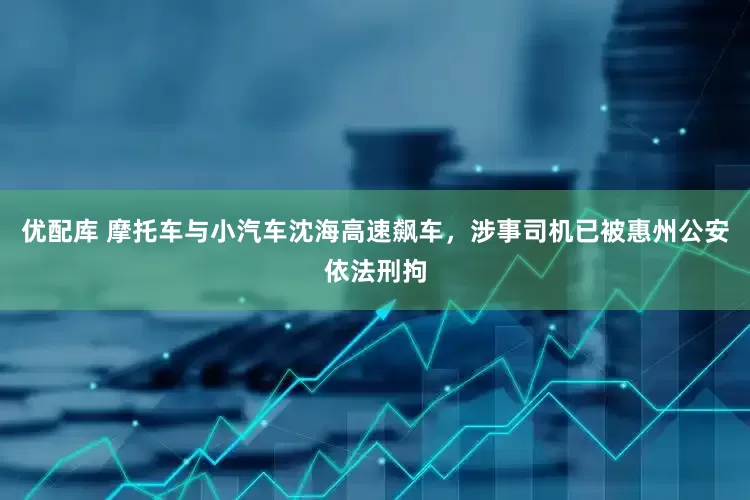 优配库 摩托车与小汽车沈海高速飙车，涉事司机已被惠州公安依法刑拘
